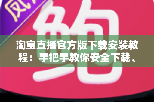 淘宝直播官方版下载安装教程：手把手教你安全下载、快速安装与轻松上手全攻略