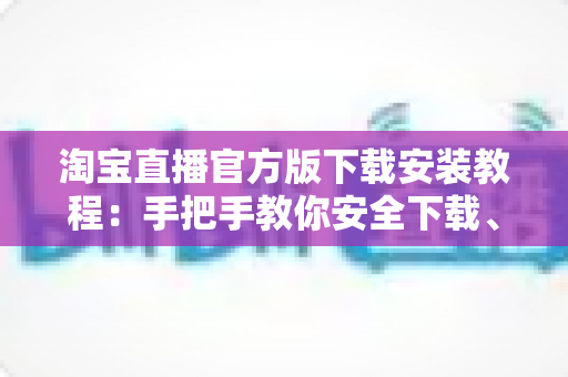淘宝直播官方版下载安装教程：手把手教你安全下载、快速安装与轻松上手全攻略