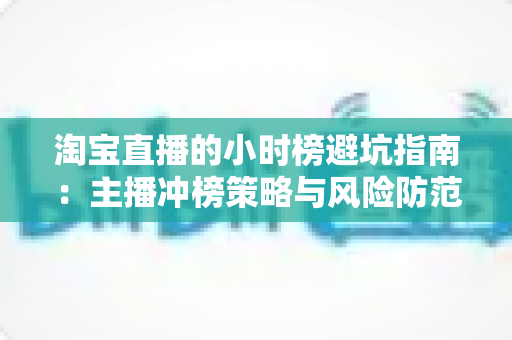 淘宝直播的小时榜避坑指南:主播冲榜策略与风险防范全解析 淘宝直播的小时榜避坑指南:主播冲榜策略与风险防范全解析