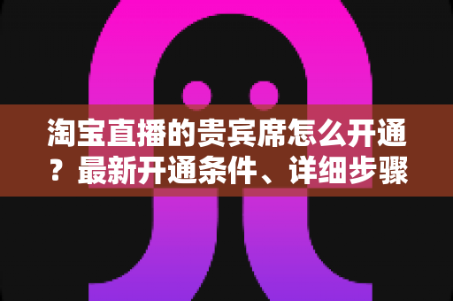 淘宝直播的贵宾席怎么开通?最新开通条件、详细步骤与运营技巧全解析 淘宝直播的贵宾席怎么开通?最新开通条件、详细步骤与运营技巧全解析