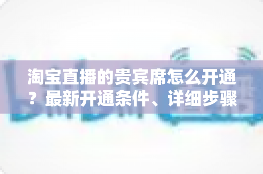 淘宝直播的贵宾席怎么开通?最新开通条件、详细步骤与运营技巧全解析 淘宝直播的贵宾席怎么开通?最新开通条件、详细步骤与运营技巧全解析