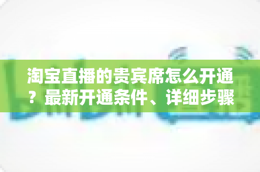 淘宝直播的贵宾席怎么开通？最新开通条件、详细步骤与运营技巧全解析
