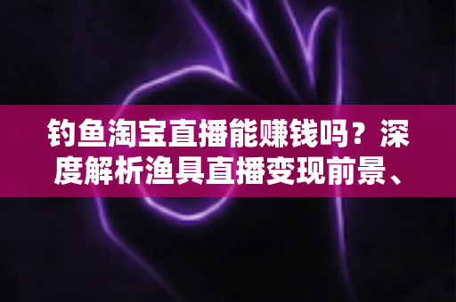 钓鱼淘宝直播能赚钱吗？深度解析渔具直播变现前景、收入来源与实战赚钱攻略