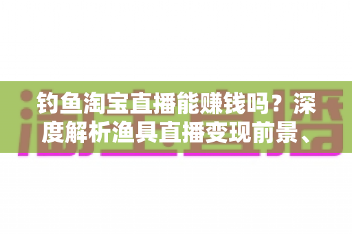 钓鱼淘宝直播能赚钱吗？深度解析渔具直播变现前景、收入来源与实战赚钱攻略