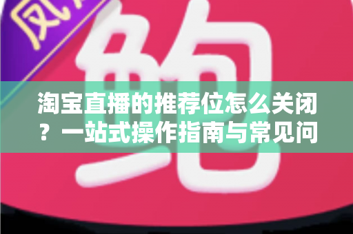 淘宝直播的推荐位怎么关闭?一站式操作指南与常见问题详解 淘宝直播的推荐位怎么关闭?一站式操作指南与常见问题详解