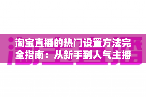 淘宝直播的热门设置方法完全指南：从新手到人气主播的实用设置技巧