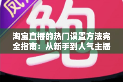 淘宝直播的热门设置方法完全指南：从新手到人气主播的实用设置技巧