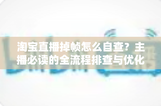 淘宝直播掉帧怎么自查?主播必读的全流程排查与优化实用指南 淘宝直播掉帧怎么自查?主播必读的全流程排查与优化实用指南