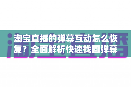淘宝直播的弹幕互动怎么恢复？全面解析快速找回弹幕功能的实用指南
