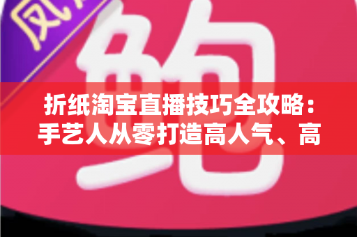 折纸淘宝直播技巧全攻略：手艺人从零打造高人气、高转化直播间的实战指南