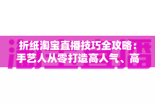 折纸淘宝直播技巧全攻略：手艺人从零打造高人气、高转化直播间的实战指南