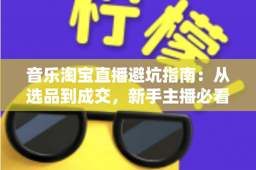 音乐淘宝直播避坑指南：从选品到成交，新手主播必看的全流程实战攻略