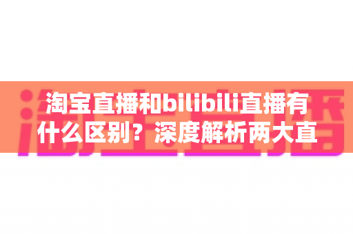 淘宝直播和bilibili直播有什么区别?深度解析两大直播平台的核心差异与选择指南 淘宝直播和bilibili直播有什么区别?深度解析两大直播平台的核心差异与选择指南