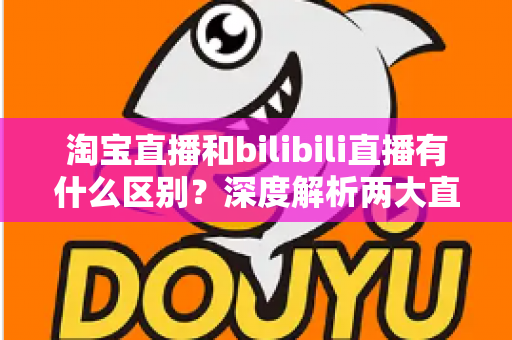淘宝直播和bilibili直播有什么区别？深度解析两大直播平台的核心差异与选择指南