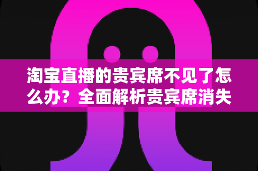 淘宝直播的贵宾席不见了怎么办?全面解析贵宾席消失原因与快速恢复方法指南 淘宝直播的贵宾席不见了怎么办?全面解析贵宾席消失原因与快速恢复方法指南