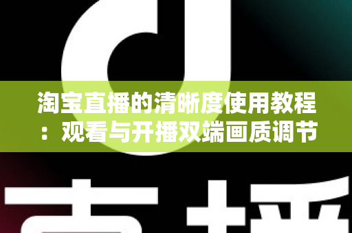 淘宝直播的清晰度使用教程：观看与开播双端画质调节全攻略，看懂这一篇就够了