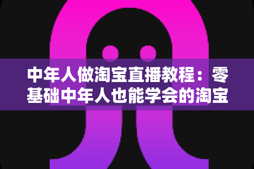 中年人做淘宝直播教程:零基础中年人也能学会的淘宝直播带货实战指南 中年人做淘宝直播教程:零基础中年人也能学会的淘宝直播带货实战指南