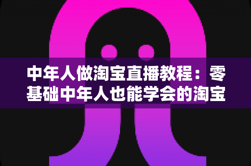 中年人做淘宝直播教程:零基础中年人也能学会的淘宝直播带货实战指南 中年人做淘宝直播教程:零基础中年人也能学会的淘宝直播带货实战指南