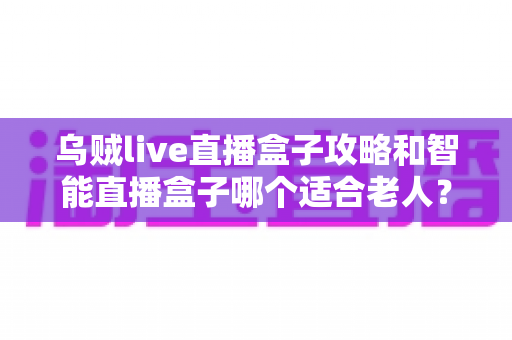 乌贼live直播盒子攻略和智能直播盒子哪个适合老人?一篇讲透选购与使用技巧的全指南 乌贼live直播盒子攻略和智能直播盒子哪个适合老人?一篇讲透选购与使用技巧的全指南