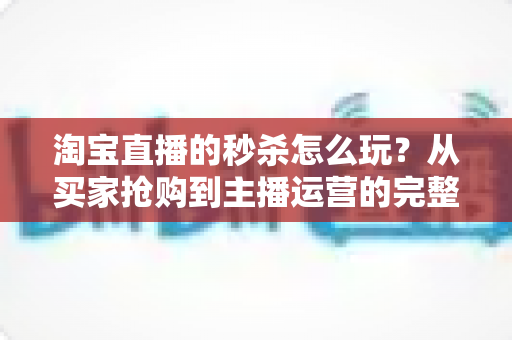 淘宝直播的秒杀怎么玩?从买家抢购到主播运营的完整攻略解析 淘宝直播的秒杀怎么玩?从买家抢购到主播运营的完整攻略解析