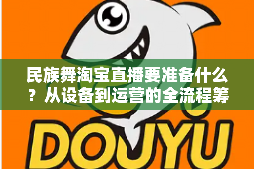 民族舞淘宝直播要准备什么?从设备到运营的全流程筹备清单,助你打造高人气民族舞直播间 民族舞淘宝直播要准备什么?从设备到运营的全流程筹备清单,助你打造高人气民族舞直播间