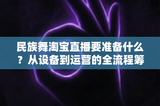 民族舞淘宝直播要准备什么？从设备到运营的全流程筹备清单，助你打造高人气民族舞直播间