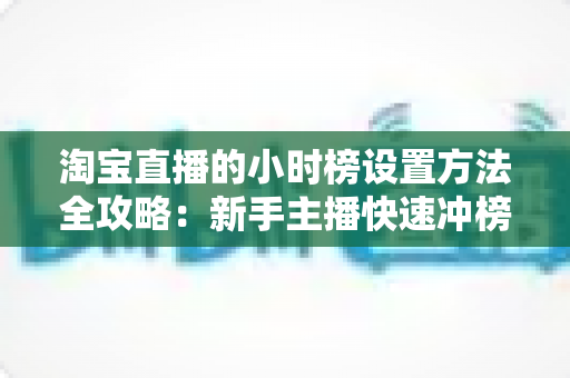 淘宝直播的小时榜设置方法全攻略:新手主播快速冲榜实战指南 淘宝直播的小时榜设置方法全攻略:新手主播快速冲榜实战指南
