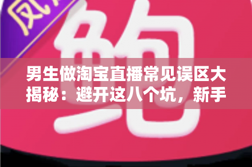 男生做淘宝直播常见误区大揭秘：避开这八个坑，新手男主播也能快速起号变现