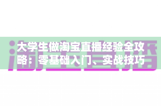 大学生做淘宝直播经验全攻略：零基础入门、实战技巧与变现心得一篇文章讲透