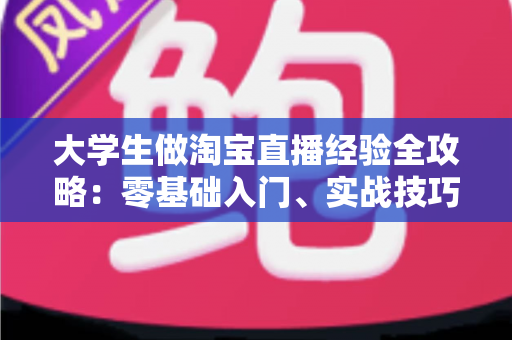大学生做淘宝直播经验全攻略：零基础入门、实战技巧与变现心得一篇文章讲透