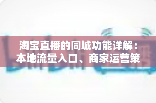 淘宝直播的同城功能详解：本地流量入口、商家运营策略与常见问题一站式指南