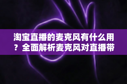 淘宝直播的麦克风有什么用？全面解析麦克风对直播带货效果的重要性与选购指南