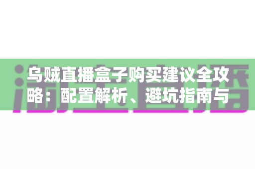 乌贼直播盒子购买建议全攻略：配置解析、避坑指南与高性价比选购方案一篇文章全搞定