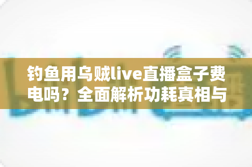 钓鱼用乌贼live直播盒子费电吗?全面解析功耗真相与实用省电指南 钓鱼用乌贼live直播盒子费电吗?全面解析功耗真相与实用省电指南