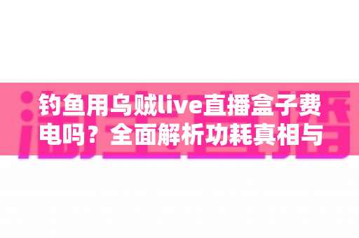 钓鱼用乌贼live直播盒子费电吗？全面解析功耗真相与实用省电指南