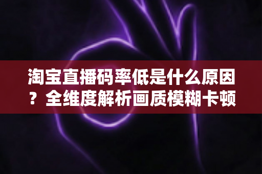 淘宝直播码率低是什么原因?全维度解析画质模糊卡顿的根源与高效优化方案 淘宝直播码率低是什么原因?全维度解析画质模糊卡顿的根源与高效优化方案