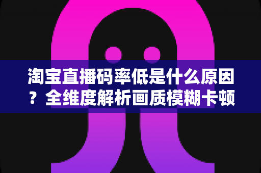 淘宝直播码率低是什么原因?全维度解析画质模糊卡顿的根源与高效优化方案 淘宝直播码率低是什么原因?全维度解析画质模糊卡顿的根源与高效优化方案