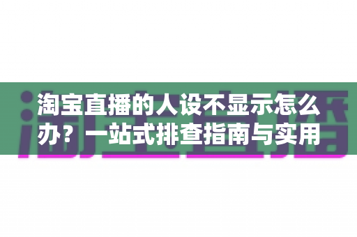 淘宝直播的人设不显示怎么办？一站式排查指南与实用修复方案助你快速恢复人设展示