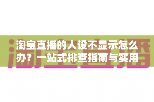 淘宝直播的人设不显示怎么办？一站式排查指南与实用修复方案助你快速恢复人设展示