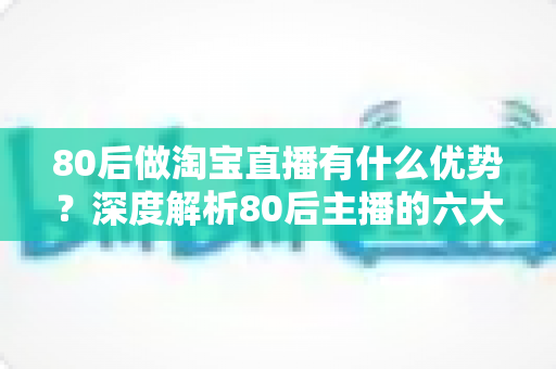80后做淘宝直播有什么优势?深度解析80后主播的六大核心竞争力与入局指南 80后做淘宝直播有什么优势?深度解析80后主播的六大核心竞争力与入局指南