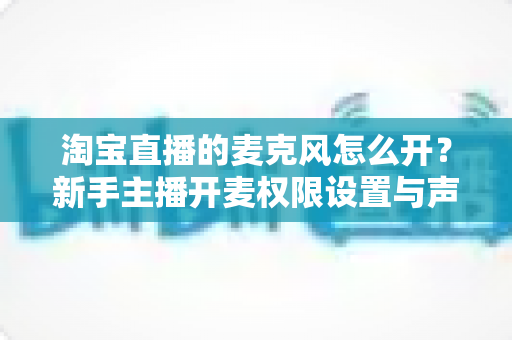 淘宝直播的麦克风怎么开？新手主播开麦权限设置与声音调试全攻略