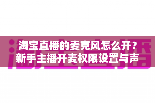 淘宝直播的麦克风怎么开？新手主播开麦权限设置与声音调试全攻略