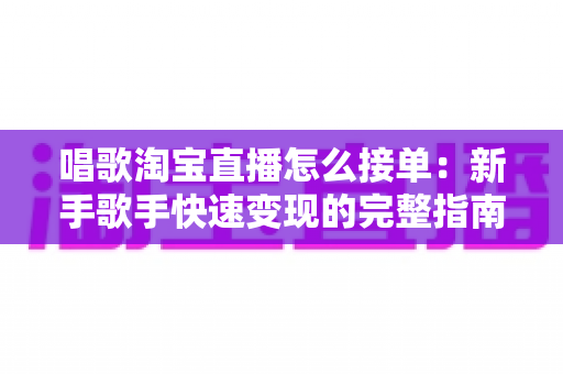 唱歌淘宝直播怎么接单：新手歌手快速变现的完整指南与实操攻略