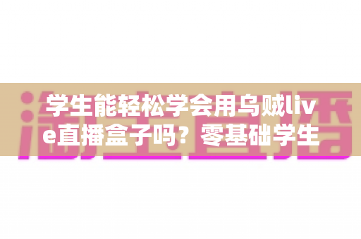 学生能轻松学会用乌贼live直播盒子吗?零基础学生党快速上手直播设备全攻略 学生能轻松学会用乌贼live直播盒子吗?零基础学生党快速上手直播设备全攻略