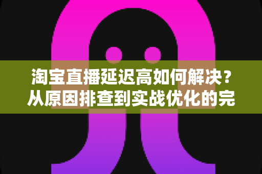 淘宝直播延迟高如何解决？从原因排查到实战优化的完整指南