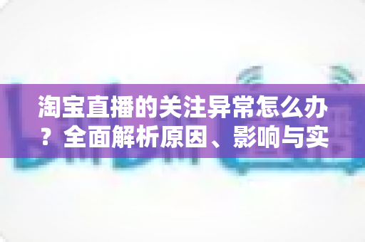 淘宝直播的关注异常怎么办?全面解析原因、影响与实用解决方法指南 淘宝直播的关注异常怎么办?全面解析原因、影响与实用解决方法指南