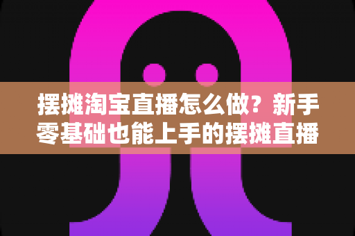摆摊淘宝直播怎么做?新手零基础也能上手的摆摊直播带货全流程实战攻略 摆摊淘宝直播怎么做?新手零基础也能上手的摆摊直播带货全流程实战攻略