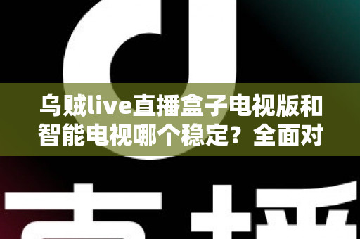乌贼live直播盒子电视版和智能电视哪个稳定?全面对比分析与选购指南 乌贼live直播盒子电视版和智能电视哪个稳定?全面对比分析与选购指南