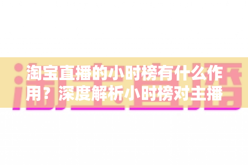 淘宝直播的小时榜有什么作用？深度解析小时榜对主播、商家与用户的多重价值