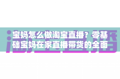 宝妈怎么做淘宝直播？零基础宝妈在家直播带货的全面入门指南